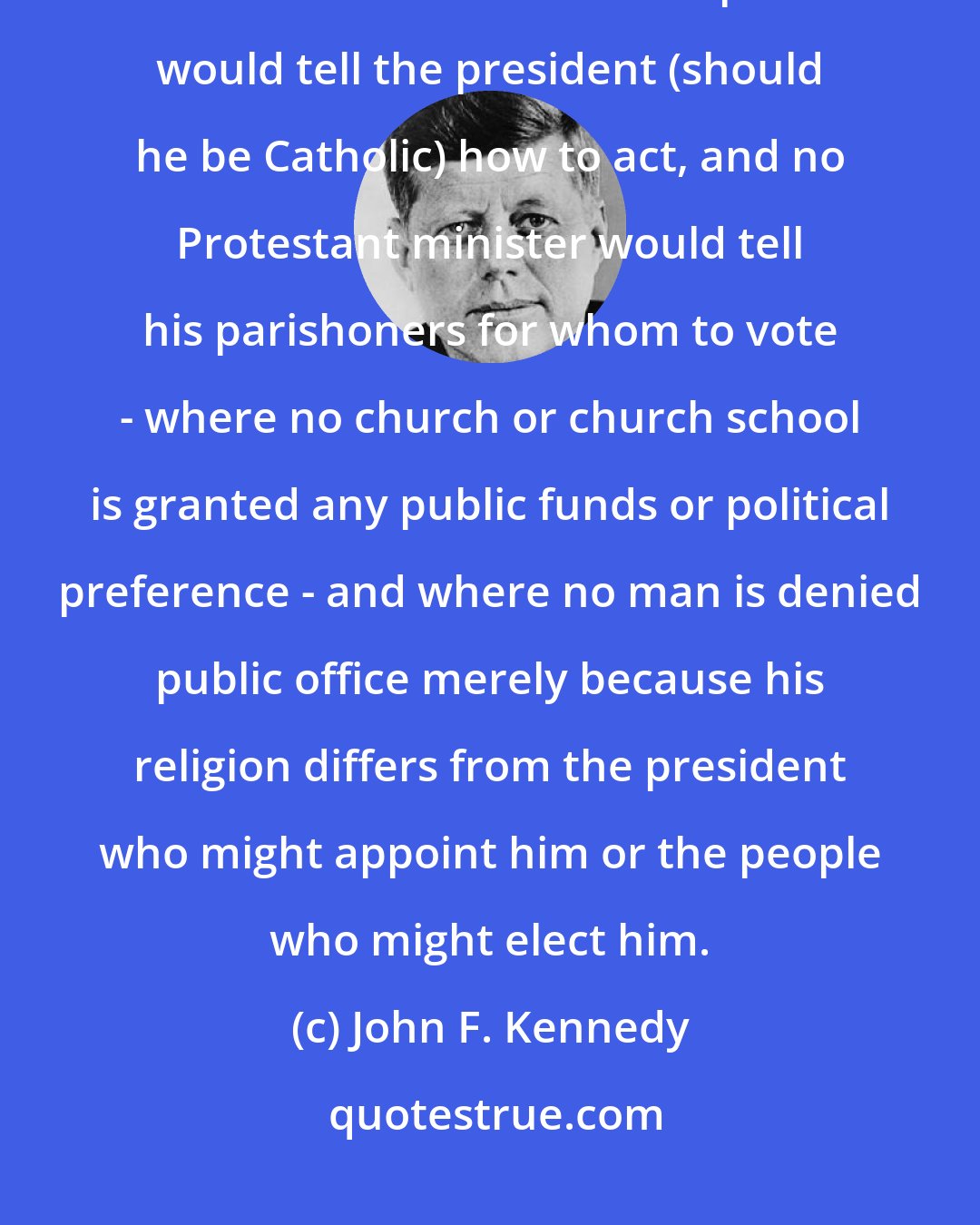 John F. Kennedy: I believe in an America where the separation of church and state is absolute - where no Catholic prelate would tell the president (should he be Catholic) how to act, and no Protestant minister would tell his parishoners for whom to vote - where no church or church school is granted any public funds or political preference - and where no man is denied public office merely because his religion differs from the president who might appoint him or the people who might elect him.