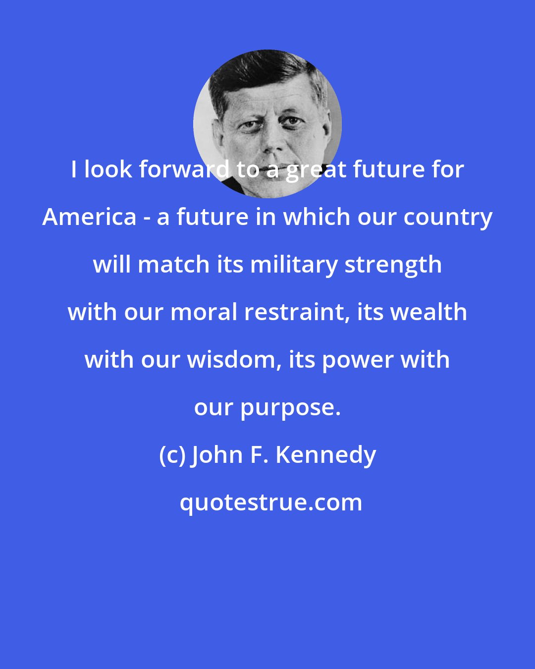 John F. Kennedy: I look forward to a great future for America - a future in which our country will match its military strength with our moral restraint, its wealth with our wisdom, its power with our purpose.