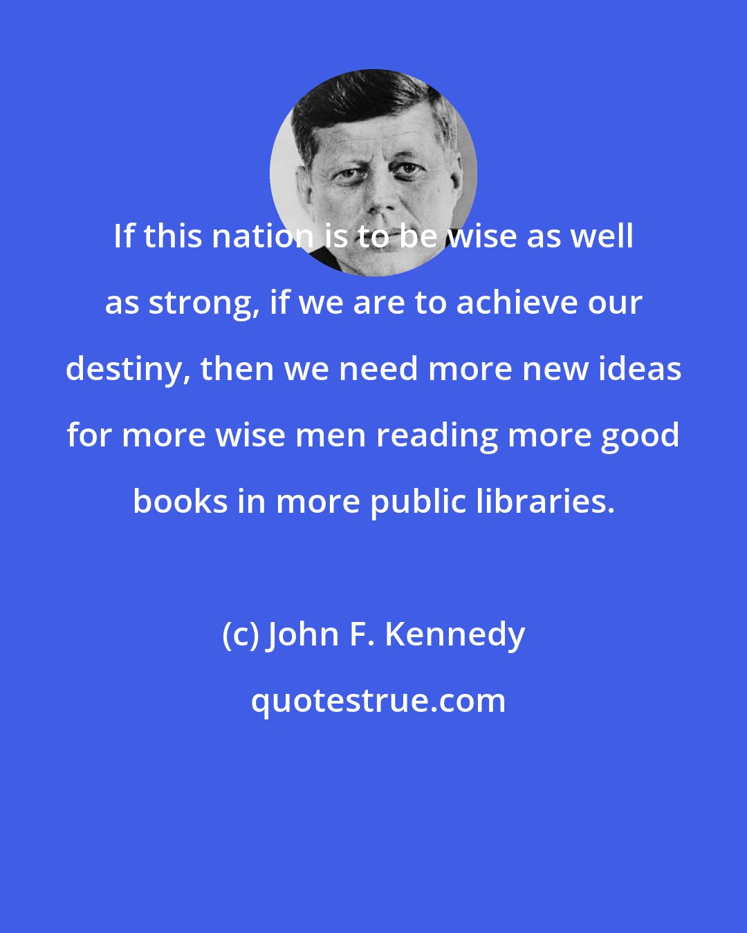 John F. Kennedy: If this nation is to be wise as well as strong, if we are to achieve our destiny, then we need more new ideas for more wise men reading more good books in more public libraries.