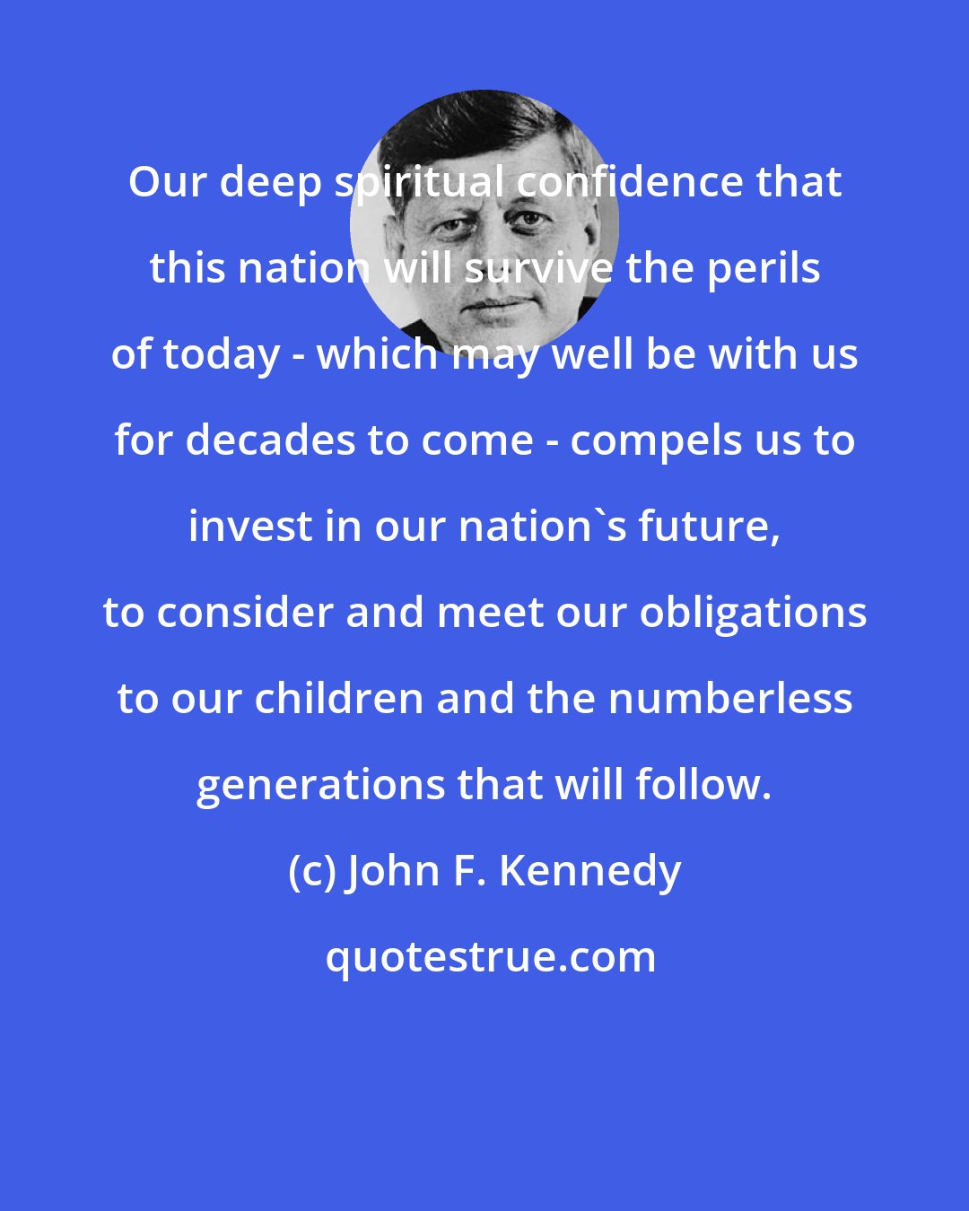 John F. Kennedy: Our deep spiritual confidence that this nation will survive the perils of today - which may well be with us for decades to come - compels us to invest in our nation's future, to consider and meet our obligations to our children and the numberless generations that will follow.