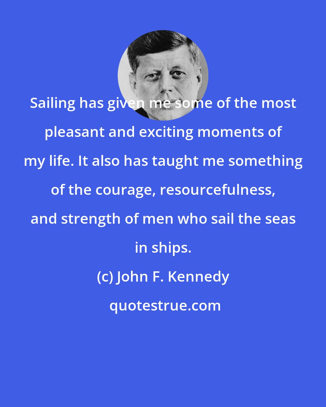 John F. Kennedy: Sailing has given me some of the most pleasant and exciting moments of my life. It also has taught me something of the courage, resourcefulness, and strength of men who sail the seas in ships.