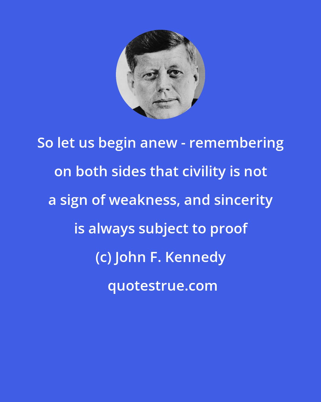 John F. Kennedy: So let us begin anew - remembering on both sides that civility is not a sign of weakness, and sincerity is always subject to proof