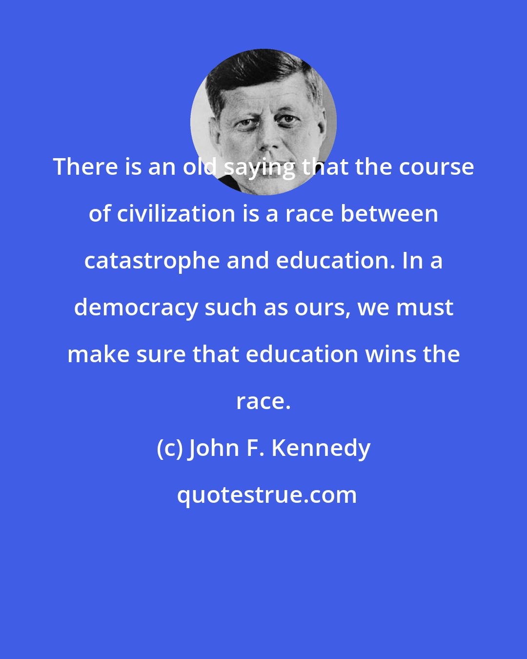 John F. Kennedy: There is an old saying that the course of civilization is a race between catastrophe and education. In a democracy such as ours, we must make sure that education wins the race.