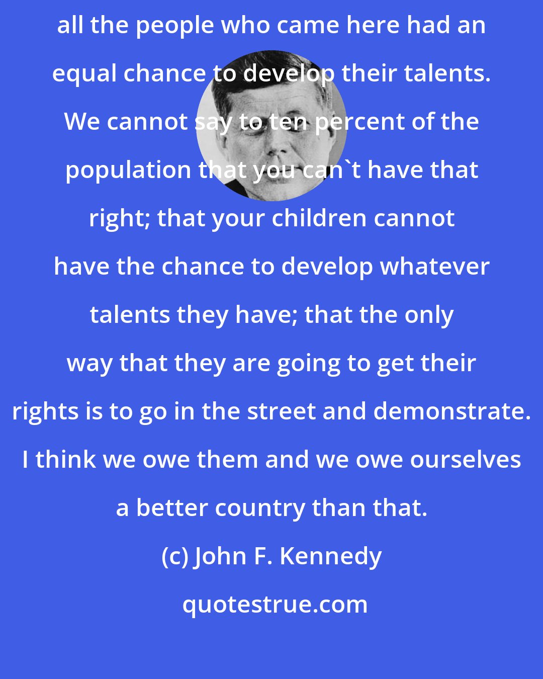 John F. Kennedy: This is one country. It has become one country because all of us and all the people who came here had an equal chance to develop their talents. We cannot say to ten percent of the population that you can't have that right; that your children cannot have the chance to develop whatever talents they have; that the only way that they are going to get their rights is to go in the street and demonstrate. I think we owe them and we owe ourselves a better country than that.