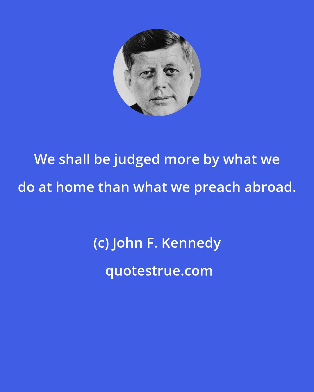 John F. Kennedy: We shall be judged more by what we do at home than what we preach abroad.