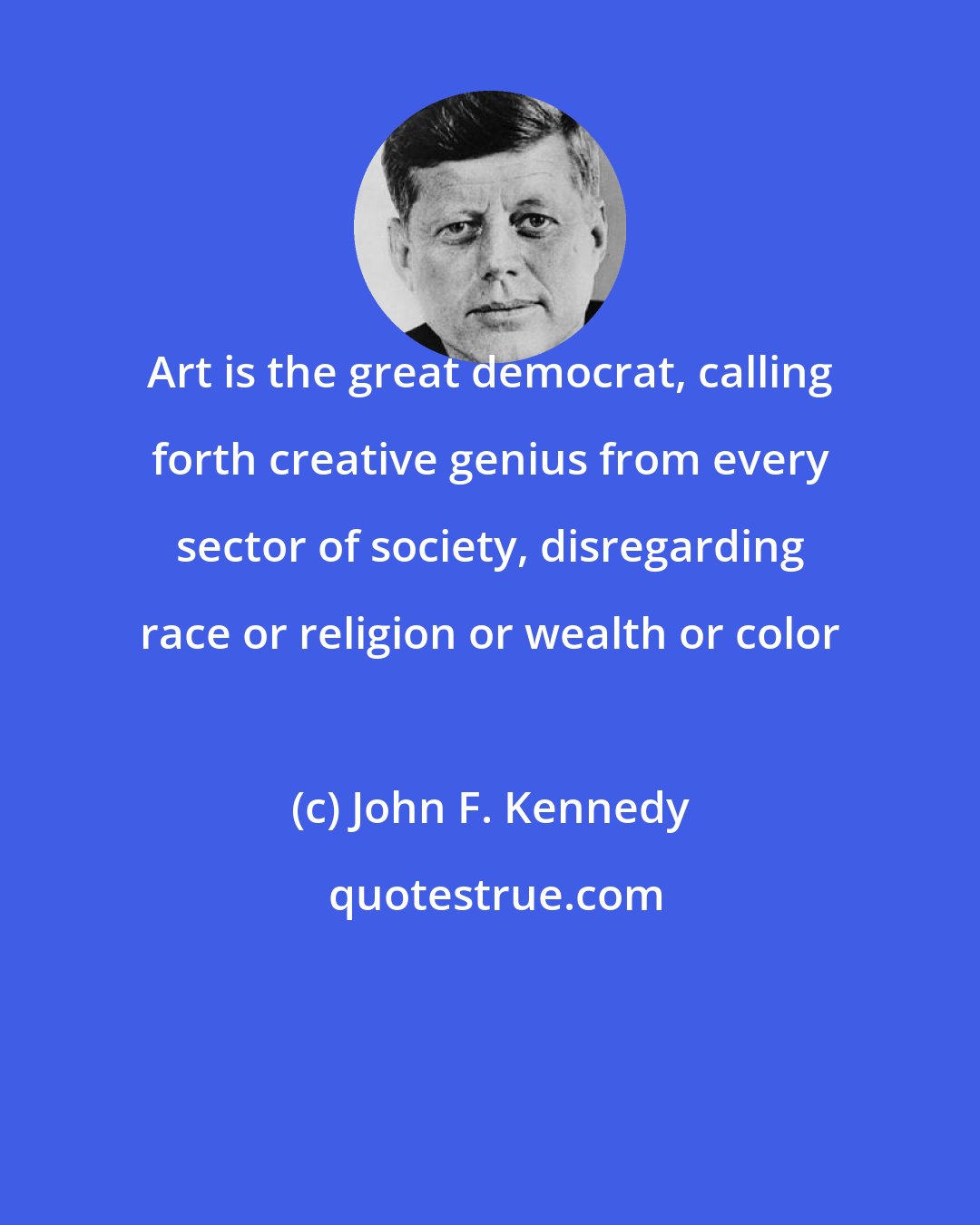 John F. Kennedy: Art is the great democrat, calling forth creative genius from every sector of society, disregarding race or religion or wealth or color