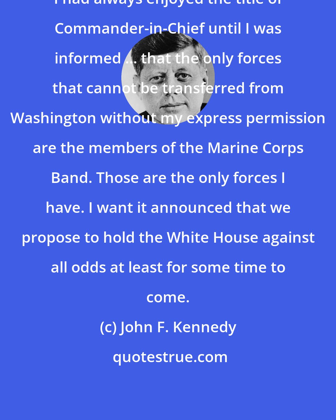 John F. Kennedy: I had always enjoyed the title of Commander-in-Chief until I was informed ... that the only forces that cannot be transferred from Washington without my express permission are the members of the Marine Corps Band. Those are the only forces I have. I want it announced that we propose to hold the White House against all odds at least for some time to come.