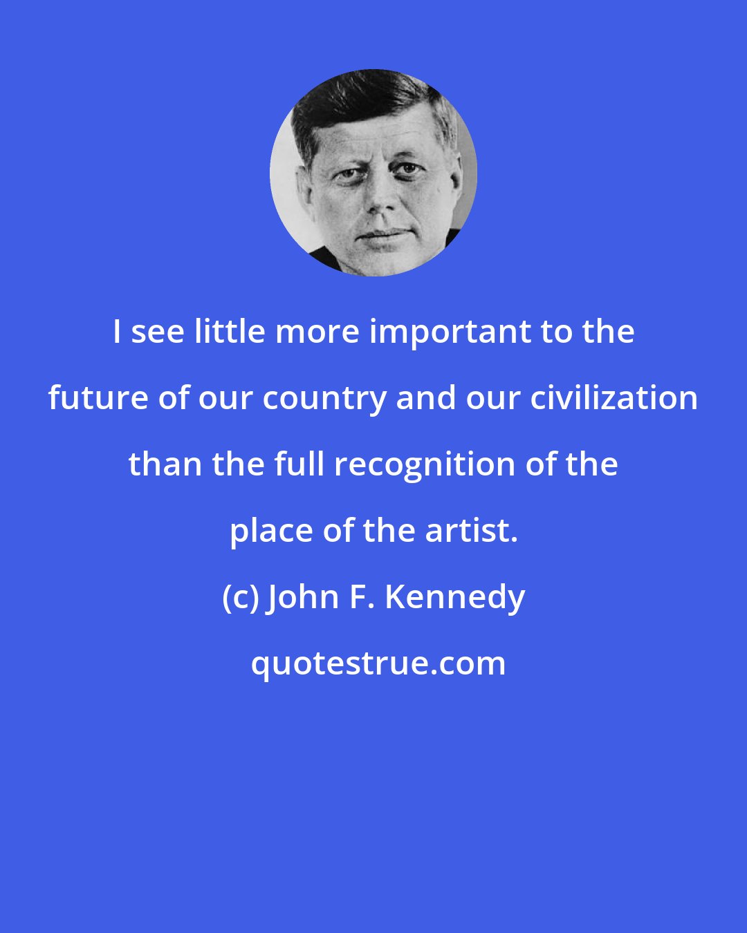 John F. Kennedy: I see little more important to the future of our country and our civilization than the full recognition of the place of the artist.