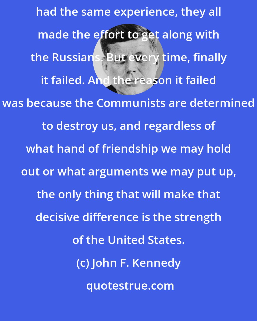John F. Kennedy: President Roosevelt and President Truman and President Eisenhower had the same experience, they all made the effort to get along with the Russians. But every time, finally it failed. And the reason it failed was because the Communists are determined to destroy us, and regardless of what hand of friendship we may hold out or what arguments we may put up, the only thing that will make that decisive difference is the strength of the United States.