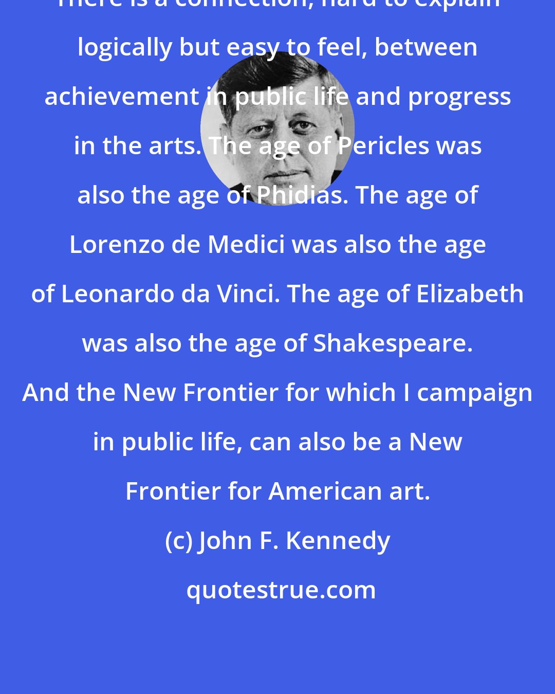 John F. Kennedy: There is a connection, hard to explain logically but easy to feel, between achievement in public life and progress in the arts. The age of Pericles was also the age of Phidias. The age of Lorenzo de Medici was also the age of Leonardo da Vinci. The age of Elizabeth was also the age of Shakespeare. And the New Frontier for which I campaign in public life, can also be a New Frontier for American art.