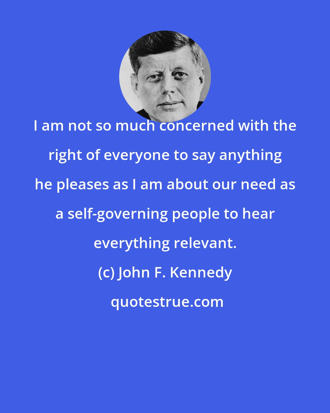 John F. Kennedy: I am not so much concerned with the right of everyone to say anything he pleases as I am about our need as a self-governing people to hear everything relevant.