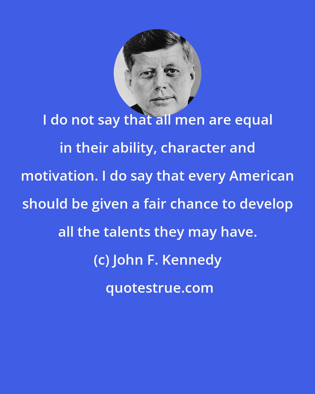 John F. Kennedy: I do not say that all men are equal in their ability, character and motivation. I do say that every American should be given a fair chance to develop all the talents they may have.