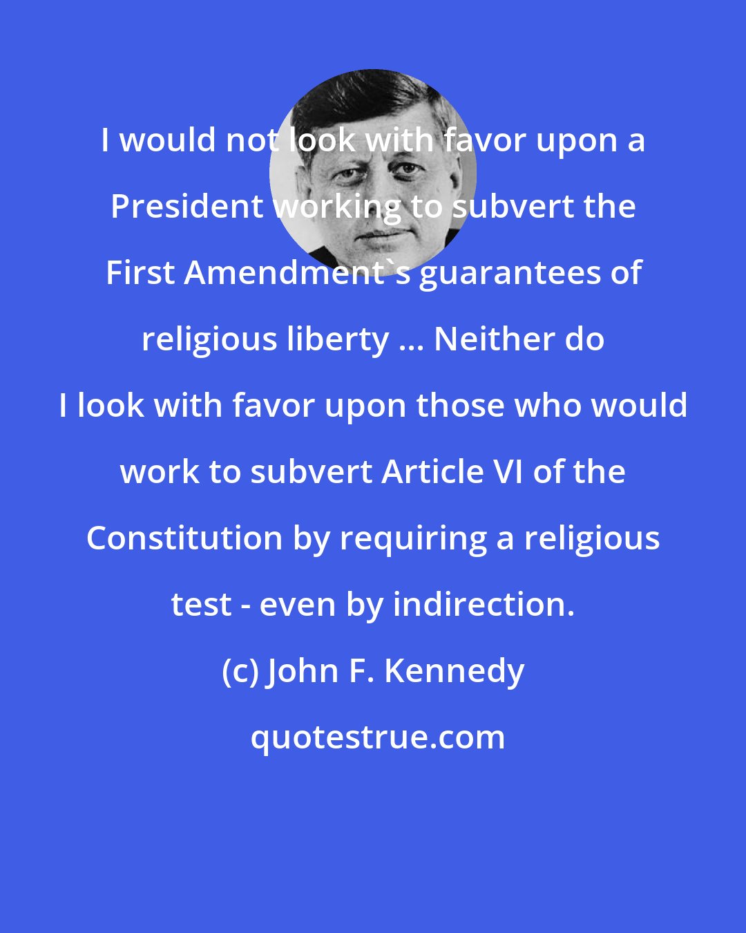 John F. Kennedy: I would not look with favor upon a President working to subvert the First Amendment's guarantees of religious liberty ... Neither do I look with favor upon those who would work to subvert Article VI of the Constitution by requiring a religious test - even by indirection.