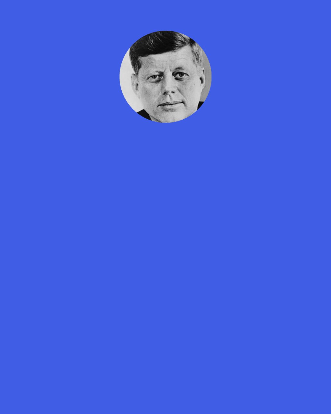 John F. Kennedy: In a world of danger and trial, peace is our deepest aspiration, and when peace comes we will gladly convert not our swords into plowshares, but our bombs into peaceful reactors, and our planes into space vessels. "Pursue peace," the Bible tells us, and we shall pursue it with every effort and every energy that we possess. But it is an unfortunate fact that we can secure peace only by preparing for war.