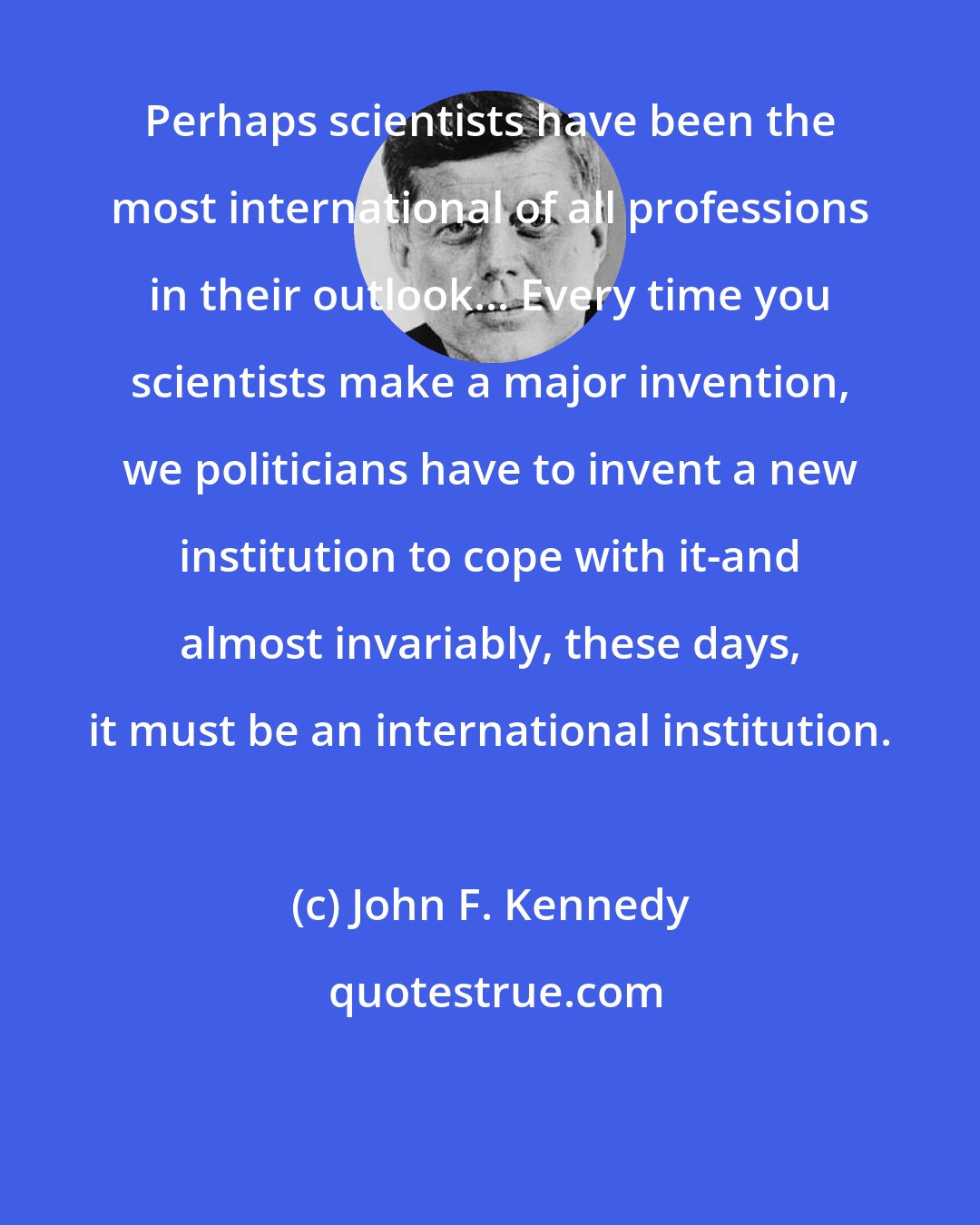 John F. Kennedy: Perhaps scientists have been the most international of all professions in their outlook... Every time you scientists make a major invention, we politicians have to invent a new institution to cope with it-and almost invariably, these days, it must be an international institution.