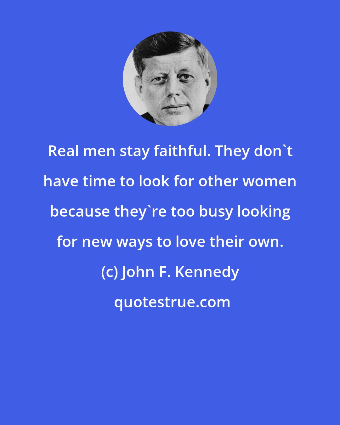 John F. Kennedy: Real men stay faithful. They don't have time to look for other women because they're too busy looking for new ways to love their own.