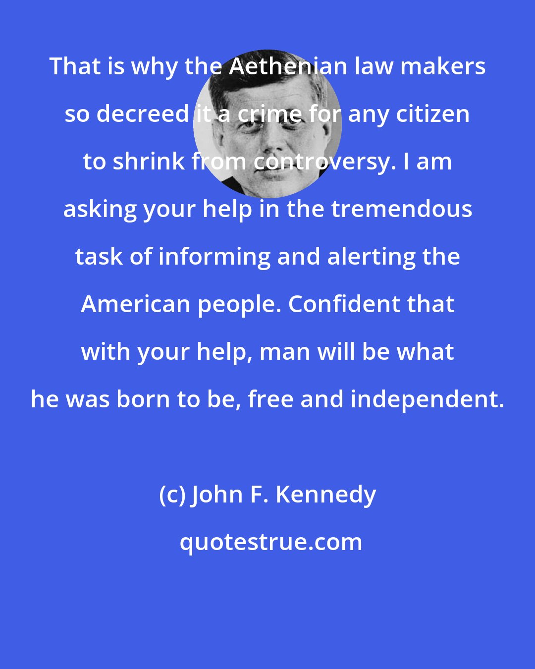 John F. Kennedy: That is why the Aethenian law makers so decreed it a crime for any citizen to shrink from controversy. I am asking your help in the tremendous task of informing and alerting the American people. Confident that with your help, man will be what he was born to be, free and independent.