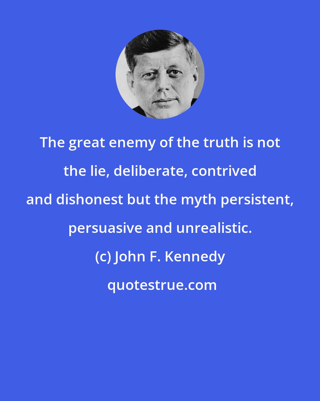 John F. Kennedy: The great enemy of the truth is not the lie, deliberate, contrived and dishonest but the myth persistent, persuasive and unrealistic.