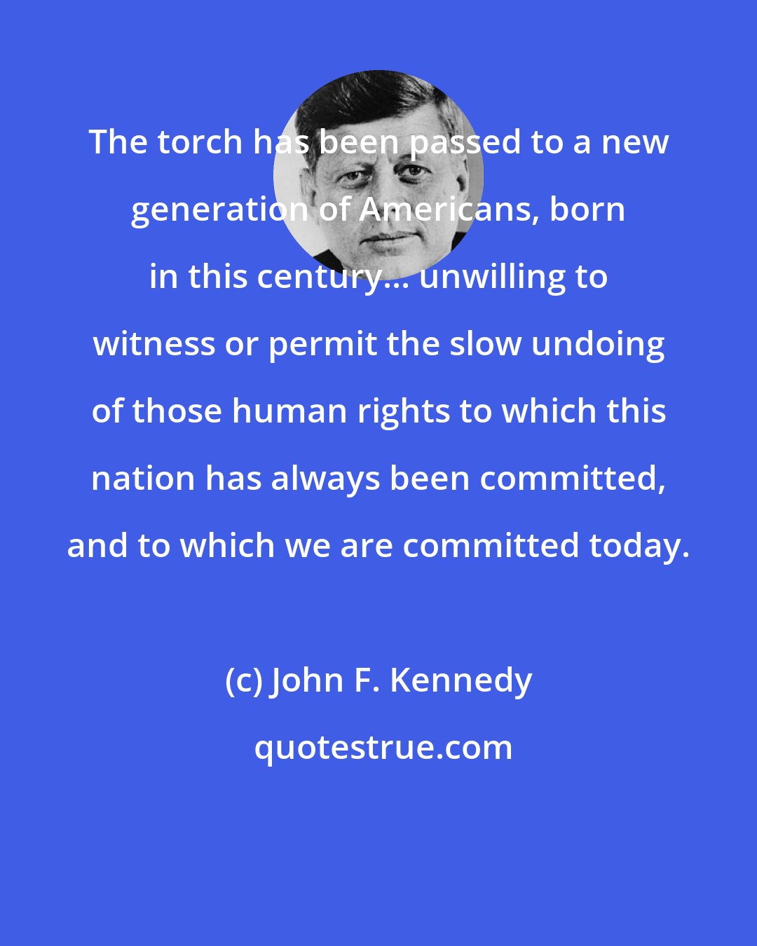 John F. Kennedy: The torch has been passed to a new generation of Americans, born in this century... unwilling to witness or permit the slow undoing of those human rights to which this nation has always been committed, and to which we are committed today.