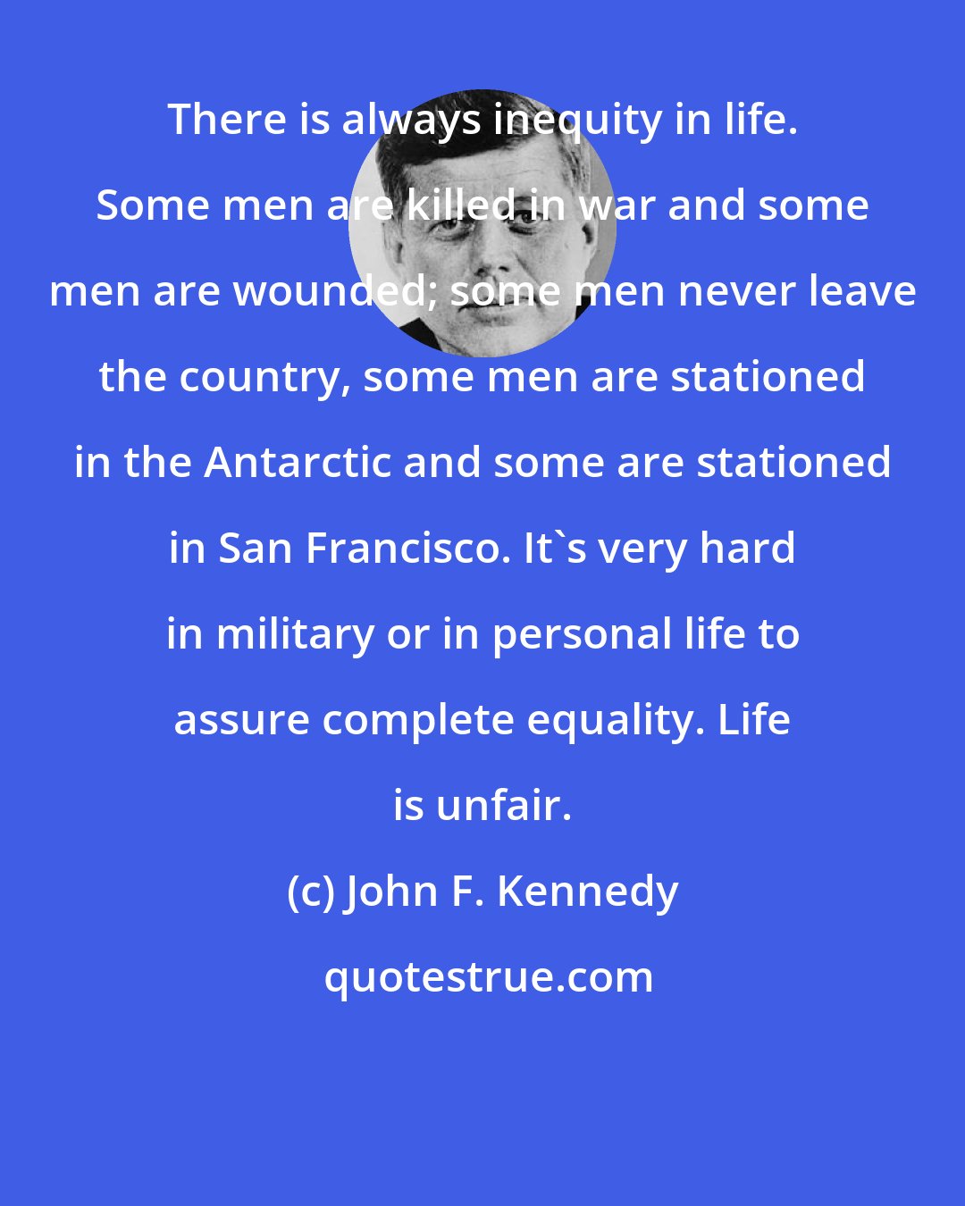 John F. Kennedy: There is always inequity in life. Some men are killed in war and some men are wounded; some men never leave the country, some men are stationed in the Antarctic and some are stationed in San Francisco. It's very hard in military or in personal life to assure complete equality. Life is unfair.