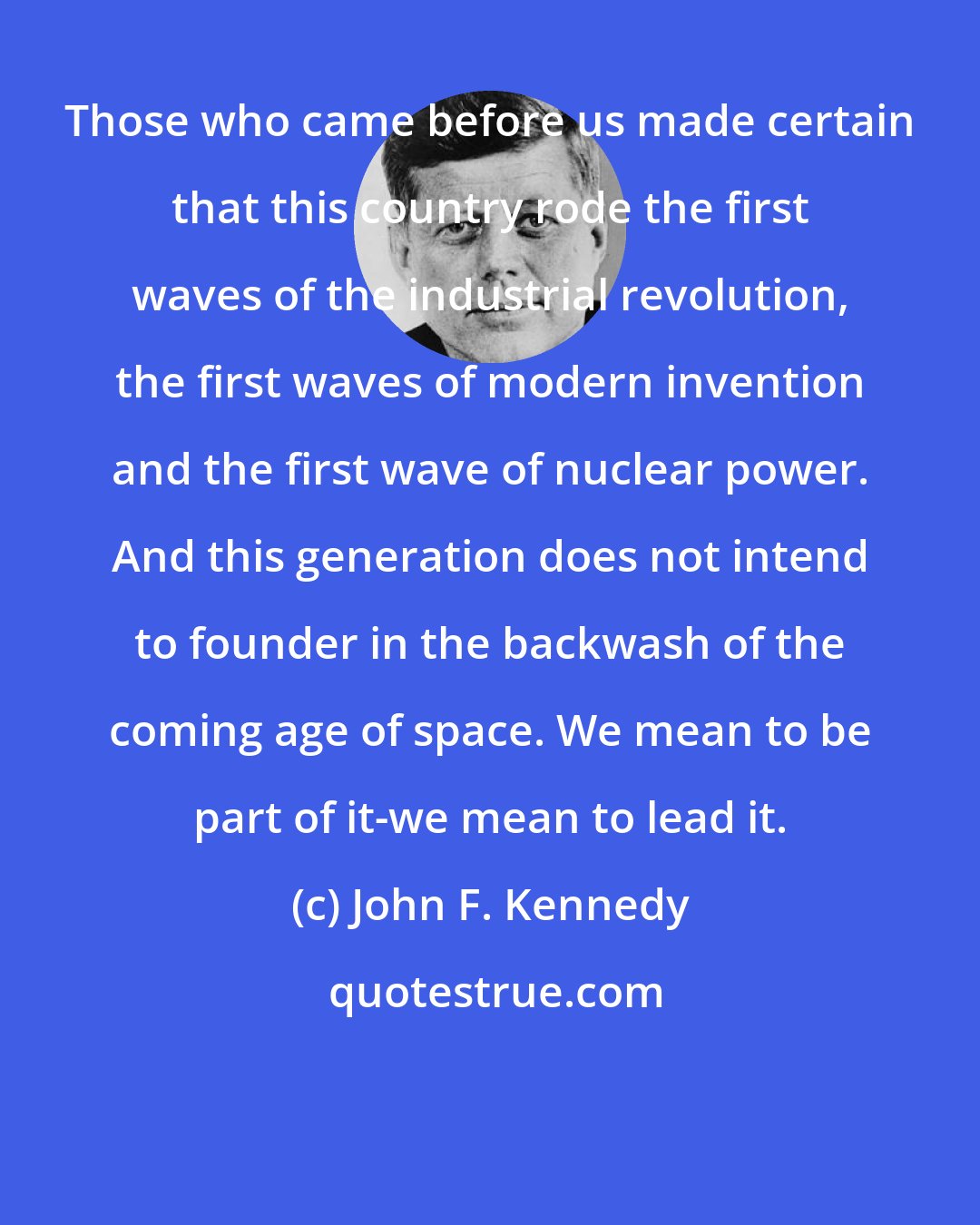 John F. Kennedy: Those who came before us made certain that this country rode the first waves of the industrial revolution, the first waves of modern invention and the first wave of nuclear power. And this generation does not intend to founder in the backwash of the coming age of space. We mean to be part of it-we mean to lead it.