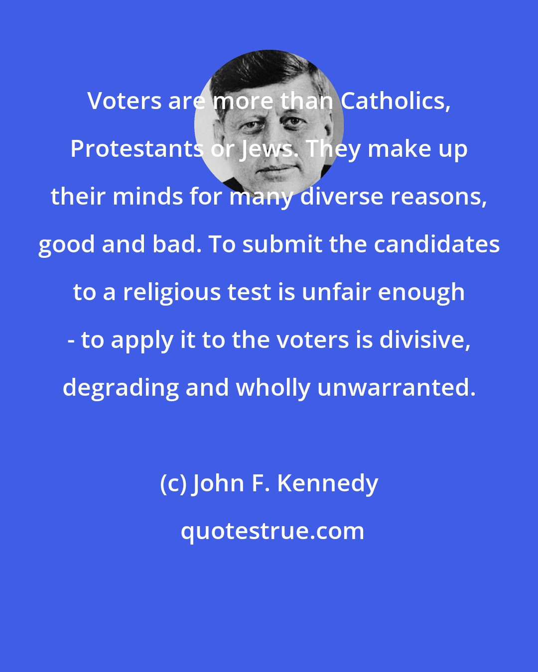 John F. Kennedy: Voters are more than Catholics, Protestants or Jews. They make up their minds for many diverse reasons, good and bad. To submit the candidates to a religious test is unfair enough - to apply it to the voters is divisive, degrading and wholly unwarranted.