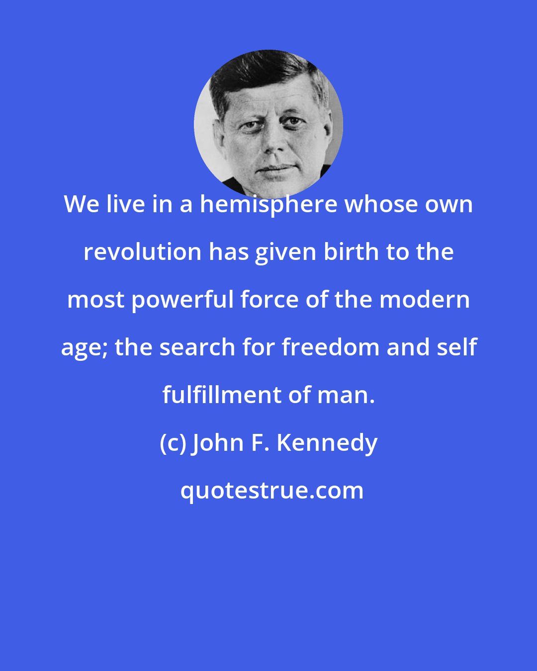 John F. Kennedy: We live in a hemisphere whose own revolution has given birth to the most powerful force of the modern age; the search for freedom and self fulfillment of man.