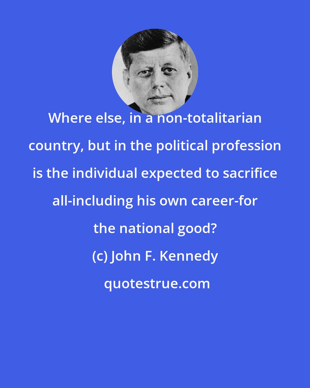 John F. Kennedy: Where else, in a non-totalitarian country, but in the political profession is the individual expected to sacrifice all-including his own career-for the national good?