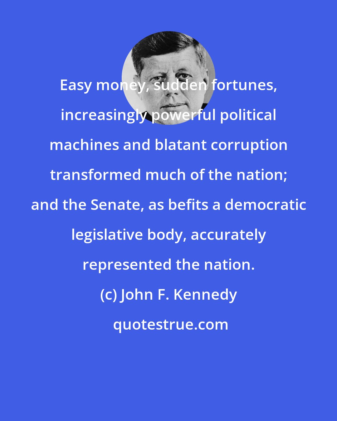 John F. Kennedy: Easy money, sudden fortunes, increasingly powerful political machines and blatant corruption transformed much of the nation; and the Senate, as befits a democratic legislative body, accurately represented the nation.