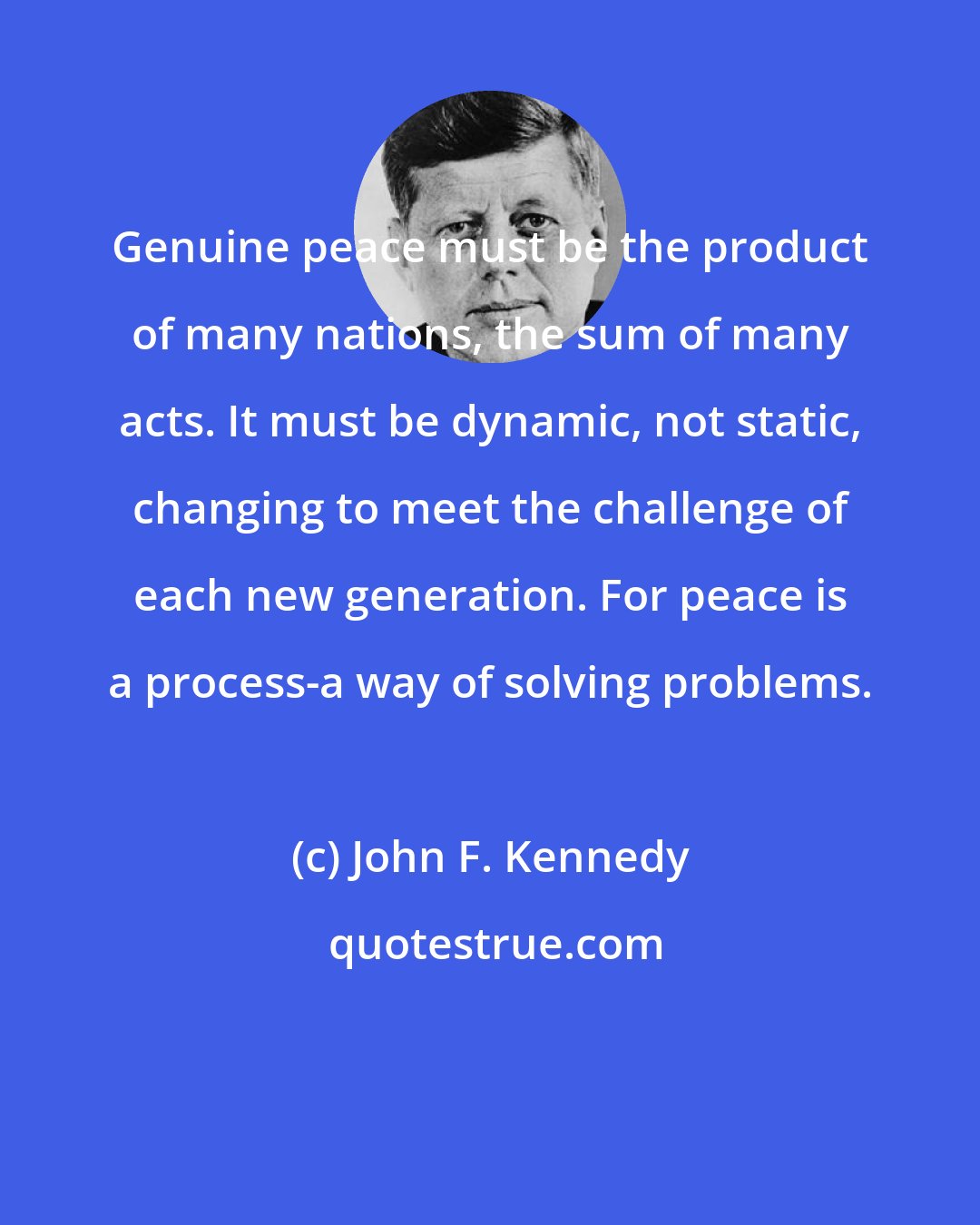 John F. Kennedy: Genuine peace must be the product of many nations, the sum of many acts. It must be dynamic, not static, changing to meet the challenge of each new generation. For peace is a process-a way of solving problems.