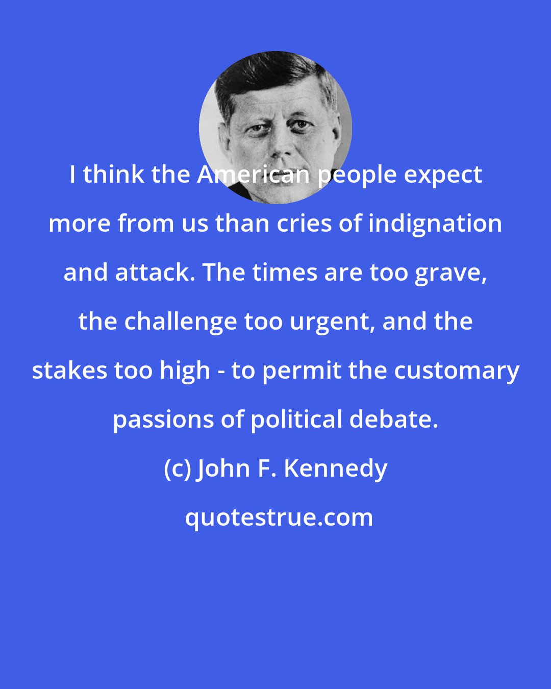 John F. Kennedy: I think the American people expect more from us than cries of indignation and attack. The times are too grave, the challenge too urgent, and the stakes too high - to permit the customary passions of political debate.