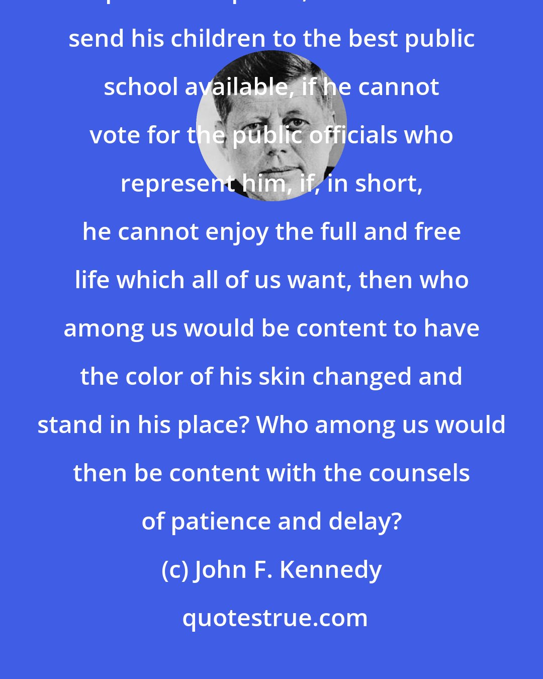 John F. Kennedy: If an American, because his skin is dark, cannot eat lunch in a restaurant open to the public, if he cannot send his children to the best public school available, if he cannot vote for the public officials who represent him, if, in short, he cannot enjoy the full and free life which all of us want, then who among us would be content to have the color of his skin changed and stand in his place? Who among us would then be content with the counsels of patience and delay?