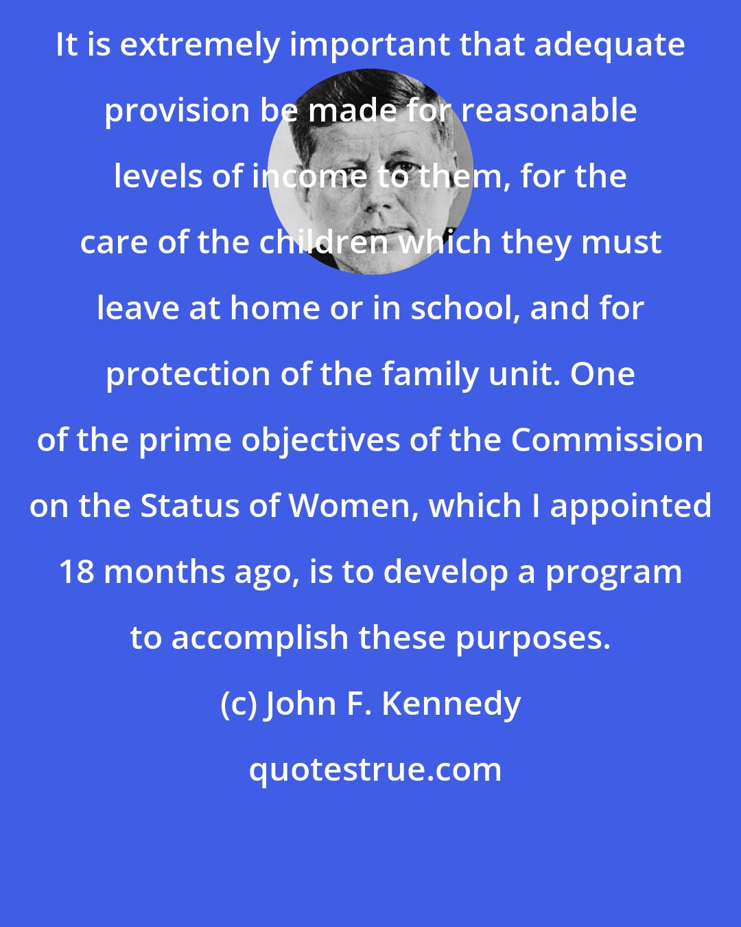 John F. Kennedy: It is extremely important that adequate provision be made for reasonable levels of income to them, for the care of the children which they must leave at home or in school, and for protection of the family unit. One of the prime objectives of the Commission on the Status of Women, which I appointed 18 months ago, is to develop a program to accomplish these purposes.