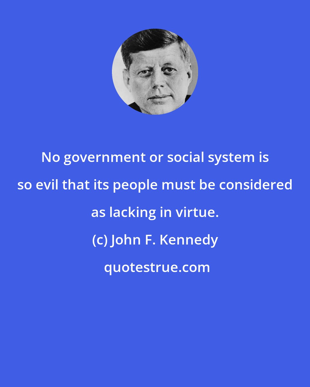 John F. Kennedy: No government or social system is so evil that its people must be considered as lacking in virtue.