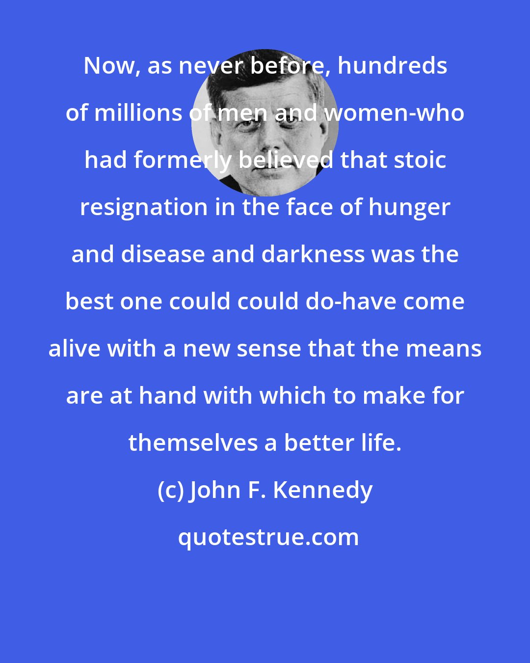 John F. Kennedy: Now, as never before, hundreds of millions of men and women-who had formerly believed that stoic resignation in the face of hunger and disease and darkness was the best one could could do-have come alive with a new sense that the means are at hand with which to make for themselves a better life.