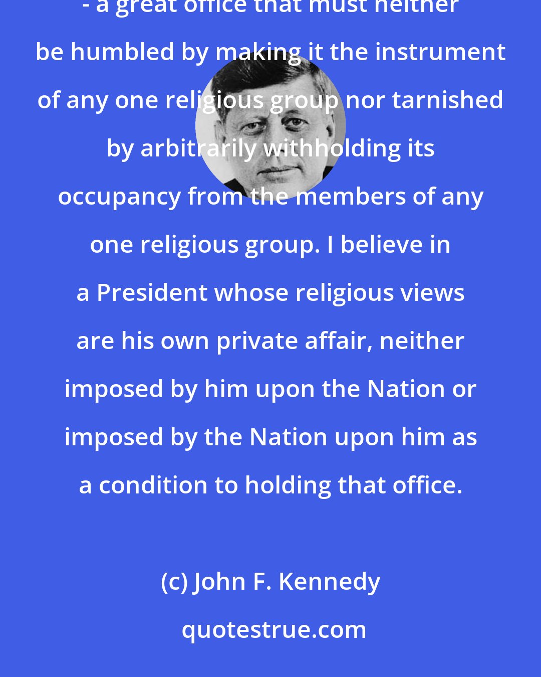 John F. Kennedy: That is the kind of America in which I believe. And it represents the kind of Presidency in which I believe - a great office that must neither be humbled by making it the instrument of any one religious group nor tarnished by arbitrarily withholding its occupancy from the members of any one religious group. I believe in a President whose religious views are his own private affair, neither imposed by him upon the Nation or imposed by the Nation upon him as a condition to holding that office.