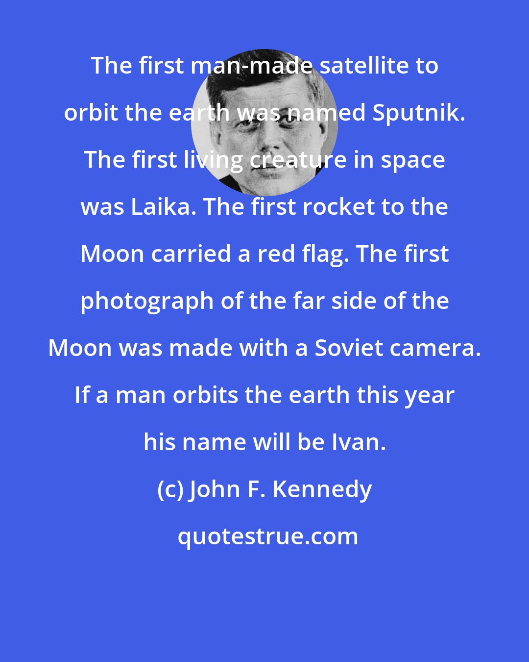 John F. Kennedy: The first man-made satellite to orbit the earth was named Sputnik. The first living creature in space was Laika. The first rocket to the Moon carried a red flag. The first photograph of the far side of the Moon was made with a Soviet camera. If a man orbits the earth this year his name will be Ivan.