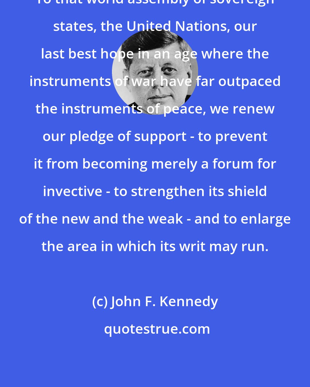 John F. Kennedy: To that world assembly of sovereign states, the United Nations, our last best hope in an age where the instruments of war have far outpaced the instruments of peace, we renew our pledge of support - to prevent it from becoming merely a forum for invective - to strengthen its shield of the new and the weak - and to enlarge the area in which its writ may run.