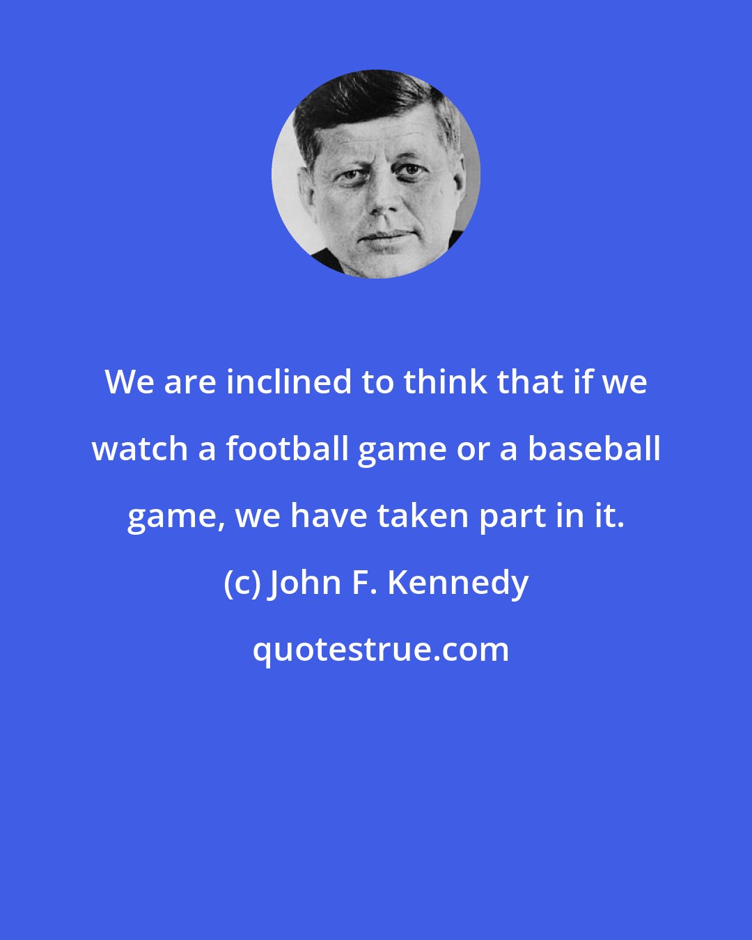 John F. Kennedy: We are inclined to think that if we watch a football game or a baseball game, we have taken part in it.