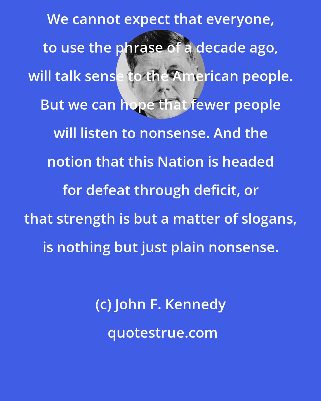 John F. Kennedy: We cannot expect that everyone, to use the phrase of a decade ago, will talk sense to the American people. But we can hope that fewer people will listen to nonsense. And the notion that this Nation is headed for defeat through deficit, or that strength is but a matter of slogans, is nothing but just plain nonsense.