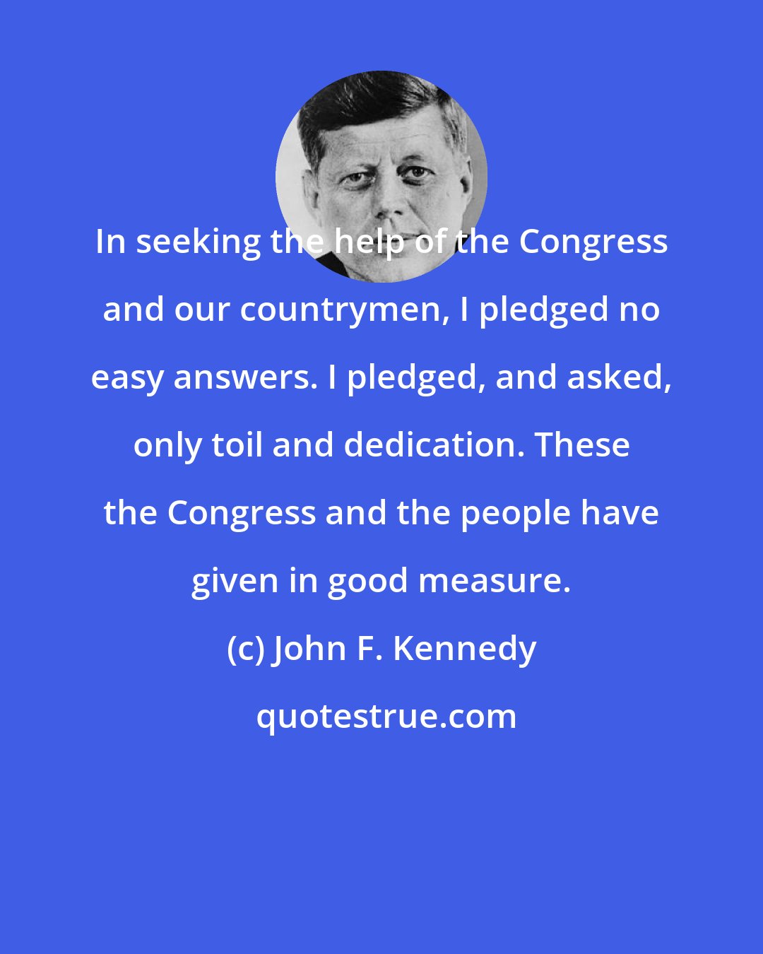 John F. Kennedy: In seeking the help of the Congress and our countrymen, I pledged no easy answers. I pledged, and asked, only toil and dedication. These the Congress and the people have given in good measure.