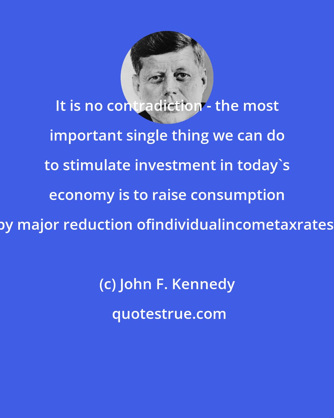 John F. Kennedy: It is no contradiction - the most important single thing we can do to stimulate investment in today's economy is to raise consumption by major reduction ofindividualincometaxrates.