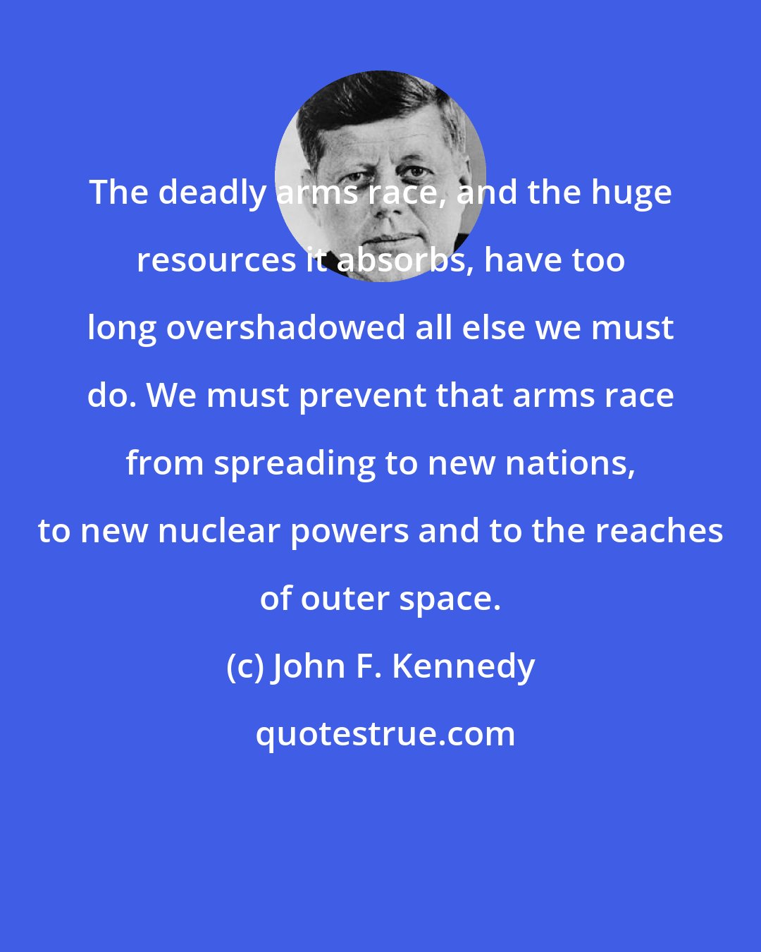 John F. Kennedy: The deadly arms race, and the huge resources it absorbs, have too long overshadowed all else we must do. We must prevent that arms race from spreading to new nations, to new nuclear powers and to the reaches of outer space.