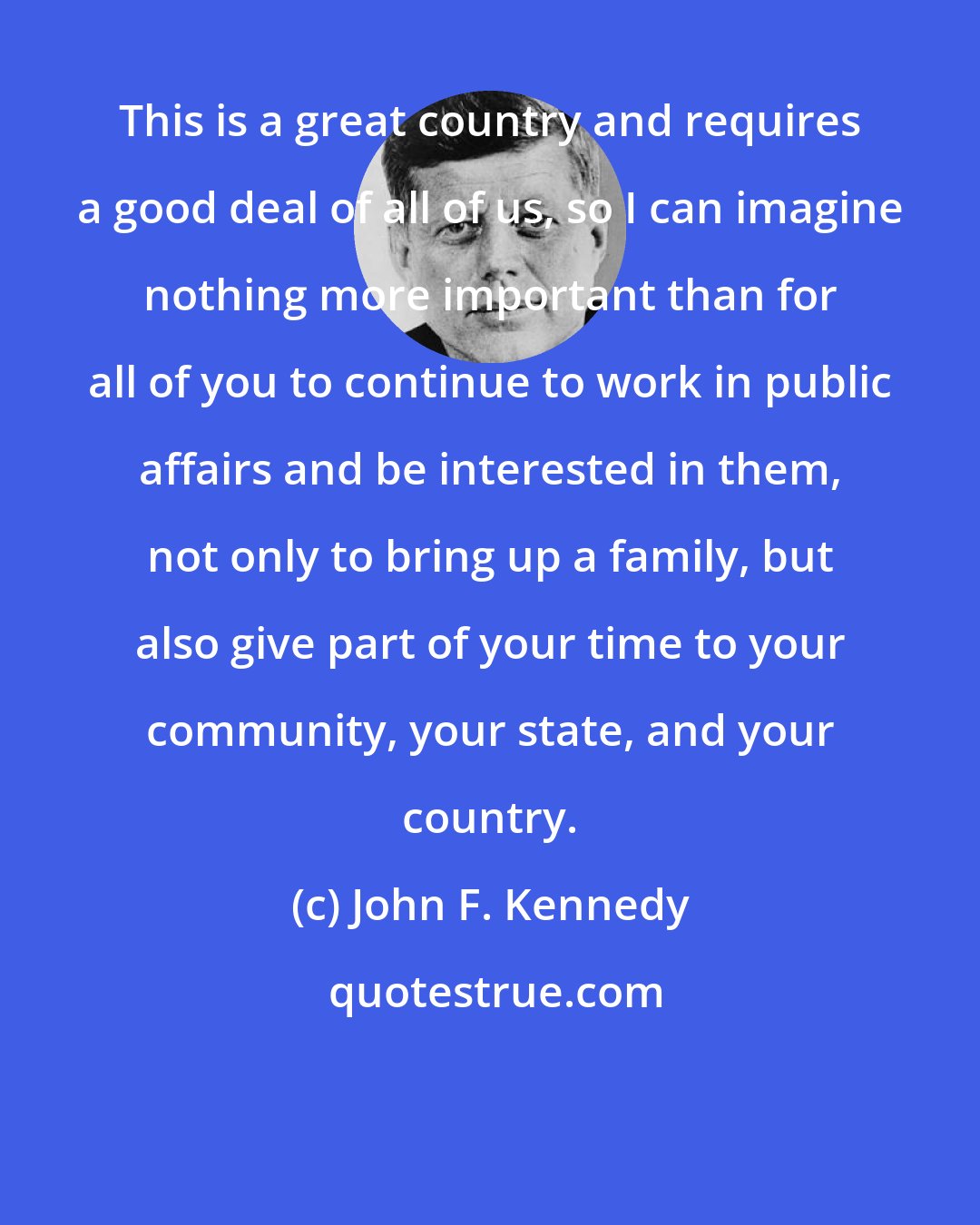 John F. Kennedy: This is a great country and requires a good deal of all of us, so I can imagine nothing more important than for all of you to continue to work in public affairs and be interested in them, not only to bring up a family, but also give part of your time to your community, your state, and your country.