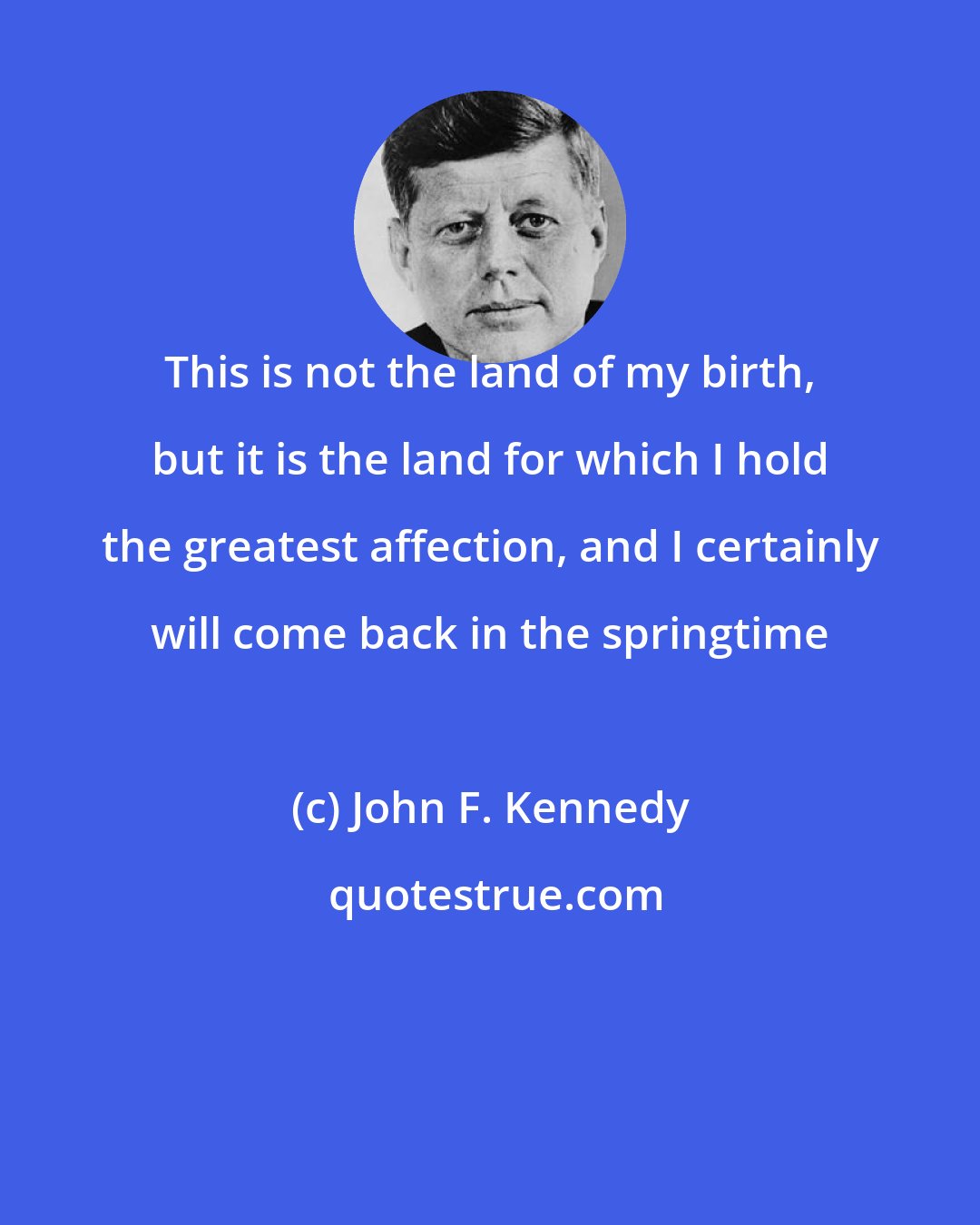 John F. Kennedy: This is not the land of my birth, but it is the land for which I hold the greatest affection, and I certainly will come back in the springtime