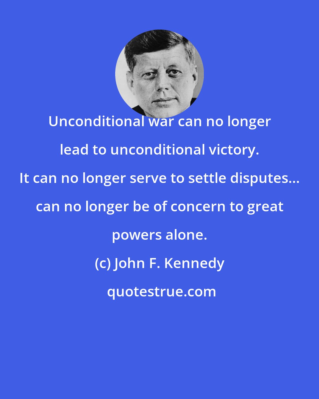 John F. Kennedy: Unconditional war can no longer lead to unconditional victory. It can no longer serve to settle disputes... can no longer be of concern to great powers alone.