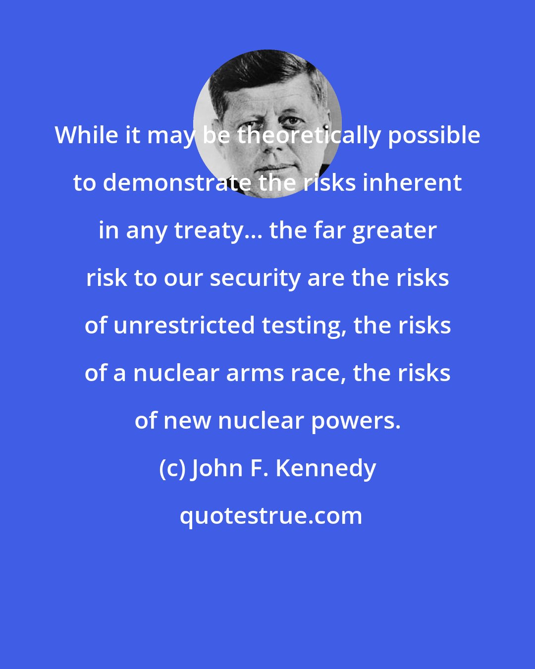 John F. Kennedy: While it may be theoretically possible to demonstrate the risks inherent in any treaty... the far greater risk to our security are the risks of unrestricted testing, the risks of a nuclear arms race, the risks of new nuclear powers.