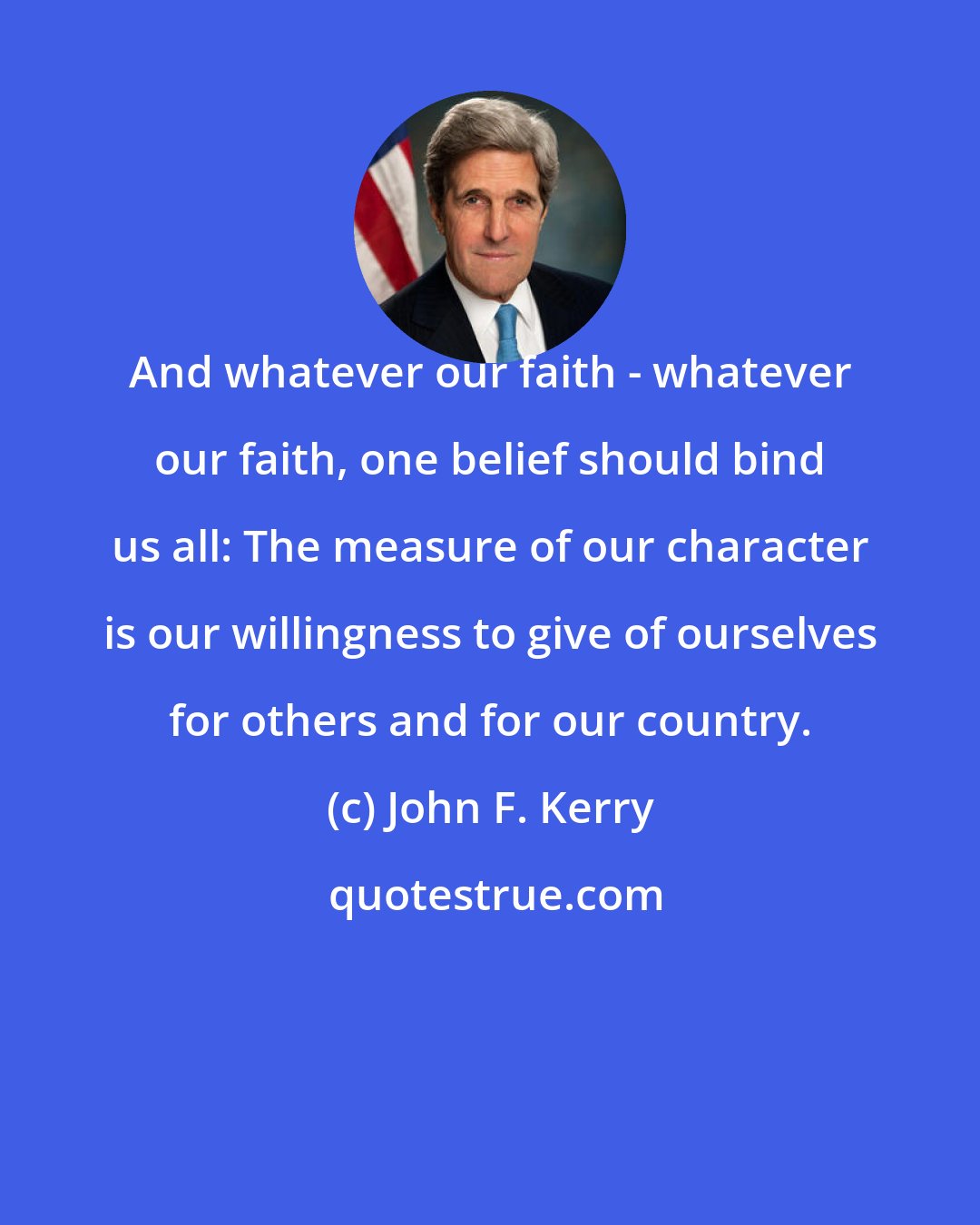 John F. Kerry: And whatever our faith - whatever our faith, one belief should bind us all: The measure of our character is our willingness to give of ourselves for others and for our country.