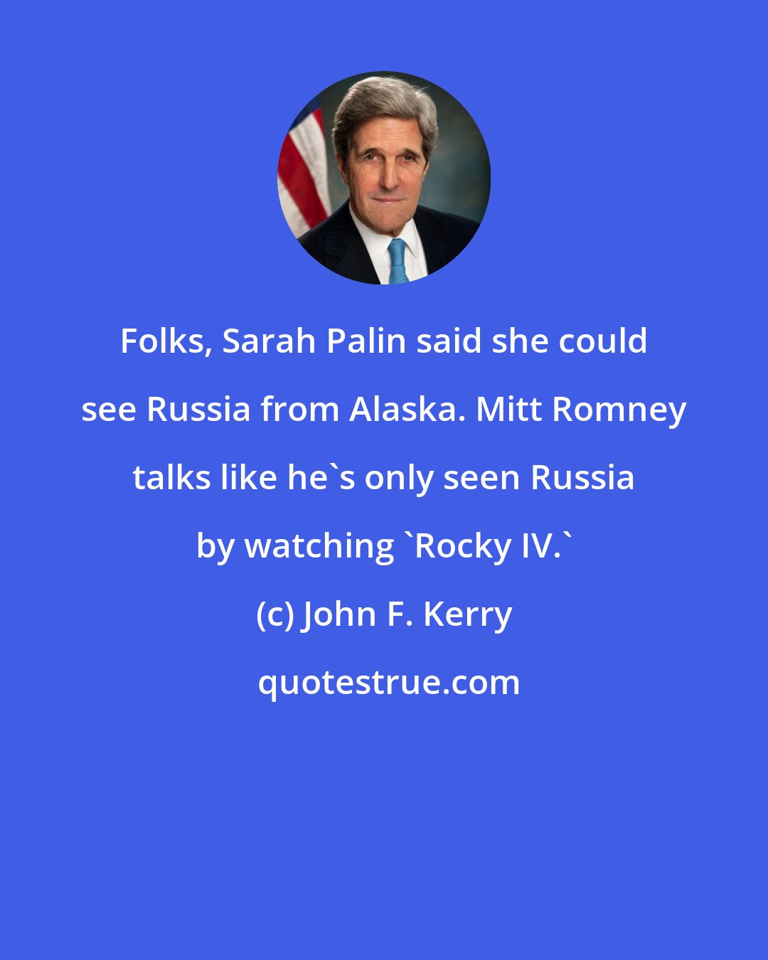 John F. Kerry: Folks, Sarah Palin said she could see Russia from Alaska. Mitt Romney talks like he's only seen Russia by watching 'Rocky IV.'