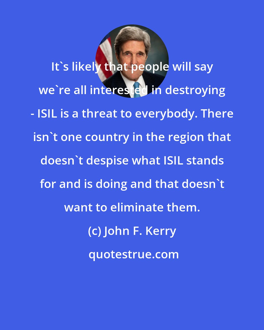 John F. Kerry: It's likely that people will say we're all interested in destroying - ISIL is a threat to everybody. There isn't one country in the region that doesn't despise what ISIL stands for and is doing and that doesn't want to eliminate them.